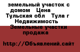 земельный участок с домом › Цена ­ 600 - Тульская обл., Тула г. Недвижимость » Земельные участки продажа   